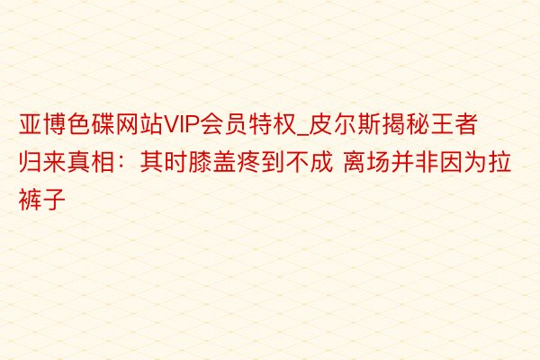 亚博色碟网站VIP会员特权_皮尔斯揭秘王者归来真相：其时膝盖疼到不成 离场并非因为拉裤子