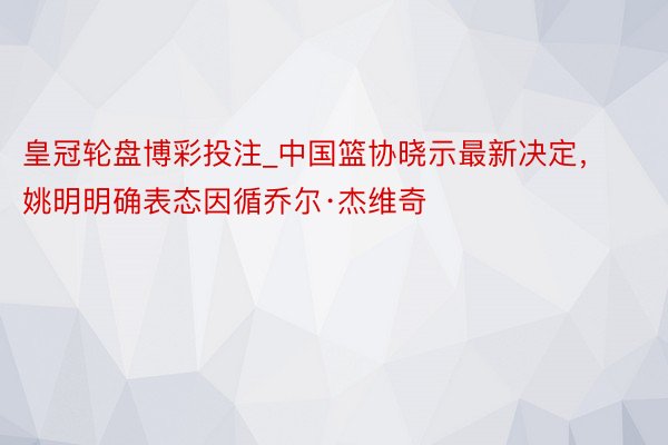 皇冠轮盘博彩投注_中国篮协晓示最新决定，姚明明确表态因循乔尔·杰维奇
