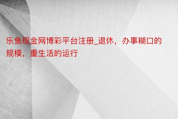 乐鱼现金网博彩平台注册_退休，办事糊口的规模，重生活的运行