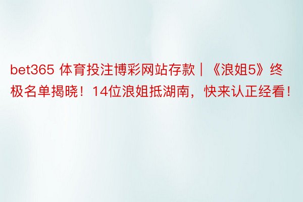 bet365 体育投注博彩网站存款 | 《浪姐5》终极名单揭晓！14位浪姐抵湖南，快来认正经看！