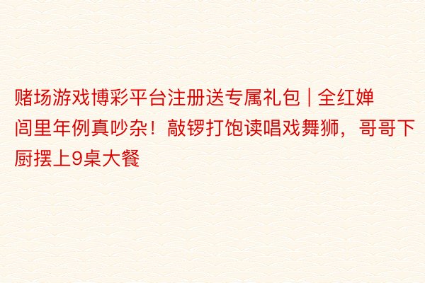 赌场游戏博彩平台注册送专属礼包 | 全红婵闾里年例真吵杂！敲锣打饱读唱戏舞狮，哥哥下厨摆上9桌大餐