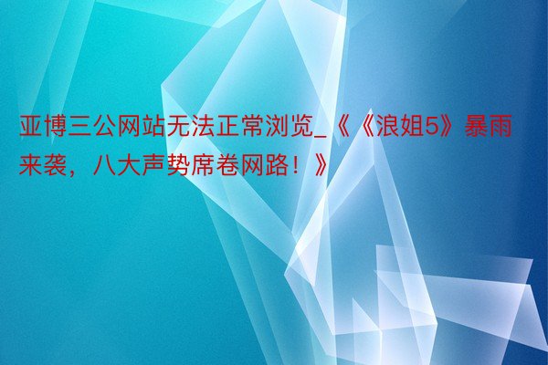 亚博三公网站无法正常浏览_《《浪姐5》暴雨来袭，八大声势席卷网路！》