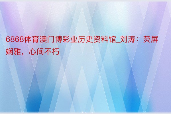 6868体育澳门博彩业历史资料馆_刘涛:荧屏娴雅,心间不朽