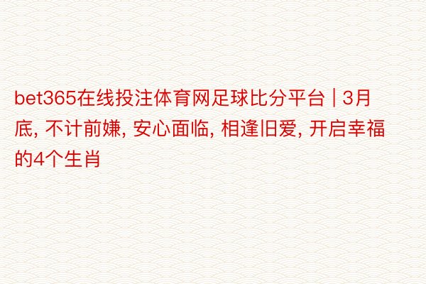 bet365在线投注体育网足球比分平台 | 3月底, 不计前嫌, 安心面临, 相逢旧爱, 开启幸福的4个生肖