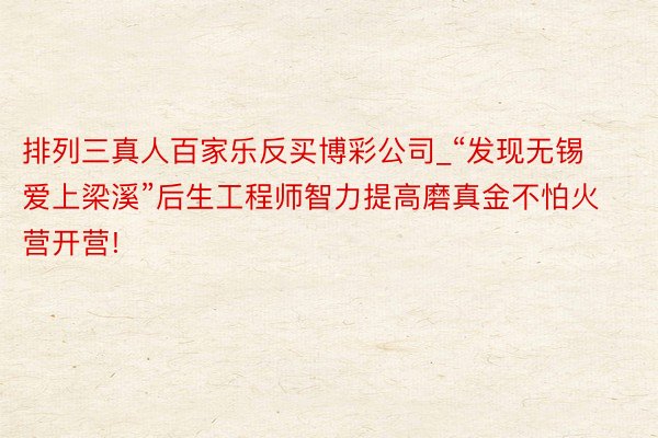 排列三真人百家乐反买博彩公司_“发现无锡 爱上梁溪”后生工程师智力提高磨真金不怕火营开营!