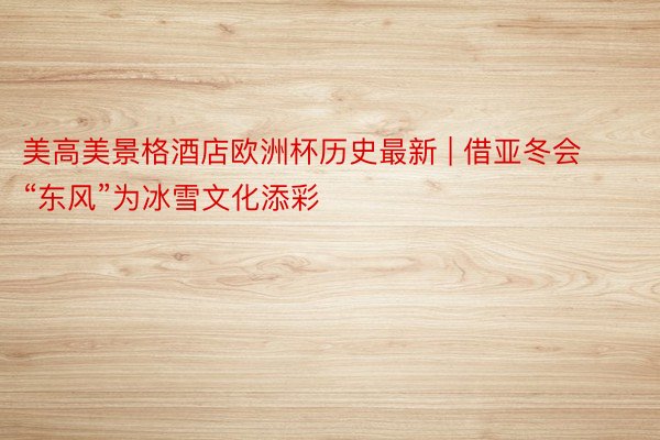 美高美景格酒店欧洲杯历史最新 | 借亚冬会“东风”为冰雪文化添彩
