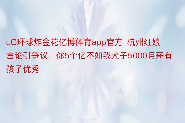 uG环球炸金花亿博体育app官方_杭州红娘言论引争议：你5个亿不如我犬子5000月薪有孩子优秀