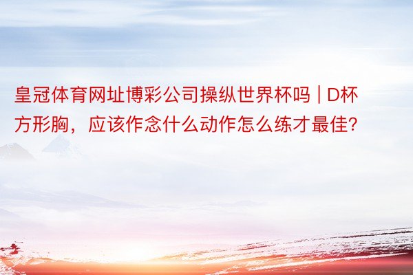 皇冠体育网址博彩公司操纵世界杯吗 | D杯方形胸，应该作念什么动作怎么练才最佳？