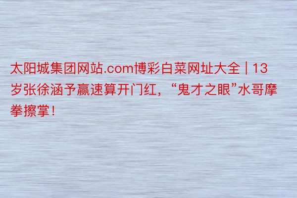 太阳城集团网站.com博彩白菜网址大全 | 13岁张徐涵予赢速算开门红,“鬼才之眼”水哥摩拳擦掌!