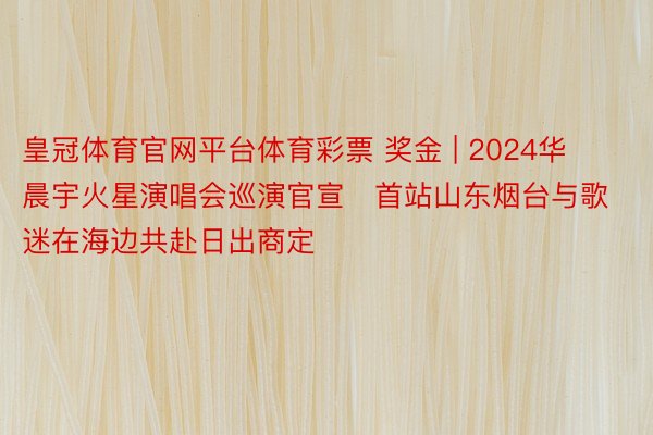 皇冠体育官网平台体育彩票 奖金 | 2024华晨宇火星演唱会巡演官宣   首站山东烟台与歌迷在海边共赴日出商定