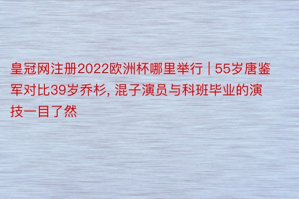 皇冠网注册2022欧洲杯哪里举行 | 55岁唐鉴军对比39岁乔杉, 混子演员与科班毕业的演技一目了然