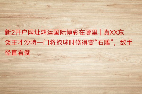 新2开户网址鸿运国际博彩在哪里 | 真XX东谈主才沙特一门将抱球时倏得变“石雕”，敌手径直看傻