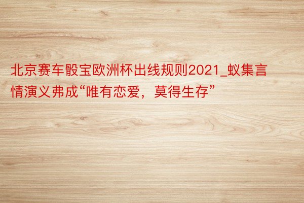 北京赛车骰宝欧洲杯出线规则2021_蚁集言情演义弗成“唯有恋爱，莫得生存”