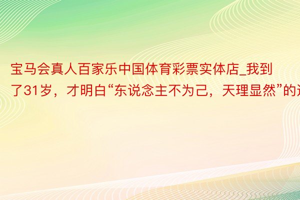 宝马会真人百家乐中国体育彩票实体店_我到了31岁，才明白“东说念主不为己，天理显然”的道理