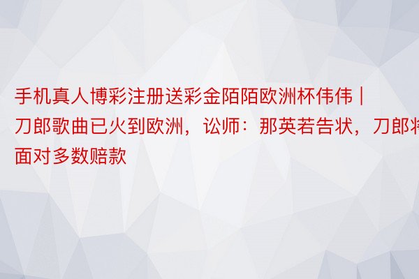 手机真人博彩注册送彩金陌陌欧洲杯伟伟 | 刀郎歌曲已火到欧洲，讼师：那英若告状，刀郎将面对多数赔款