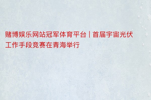 赌博娱乐网站冠军体育平台 | 首届宇宙光伏工作手段竞赛在青海举行