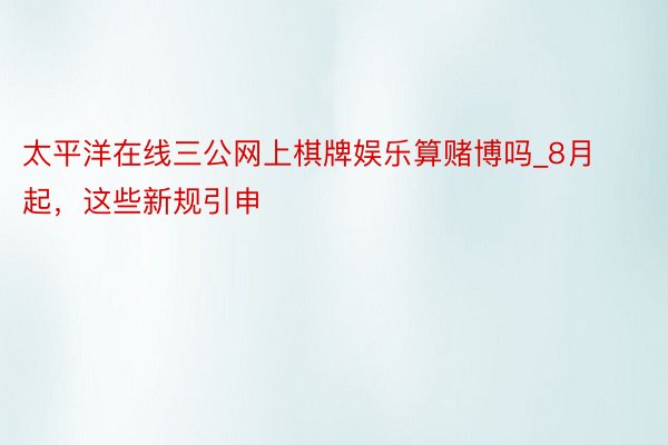 太平洋在线三公网上棋牌娱乐算赌博吗_8月起，这些新规引申