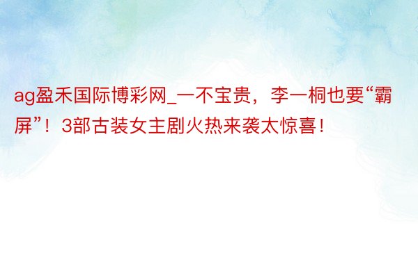 ag盈禾国际博彩网_一不宝贵，李一桐也要“霸屏”！3部古装女主剧火热来袭太惊喜！