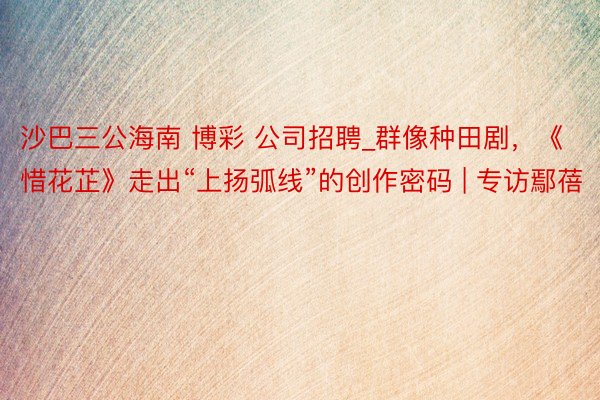 沙巴三公海南 博彩 公司招聘_群像种田剧，《惜花芷》走出“上扬弧线”的创作密码 | 专访鄢蓓