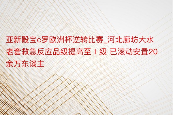 亚新骰宝c罗欧洲杯逆转比赛_河北廊坊大水老套救急反应品级提高至Ⅰ级 已滚动安置20余万东谈主