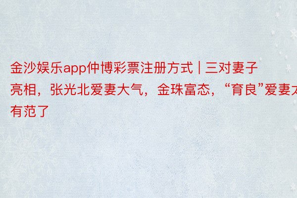 金沙娱乐app仲博彩票注册方式 | 三对妻子亮相，张光北爱妻大气，金珠富态，“育良”爱妻太有范了