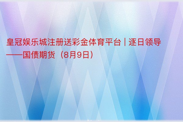 皇冠娱乐城注册送彩金体育平台 | 逐日领导——国债期货（8月9日）