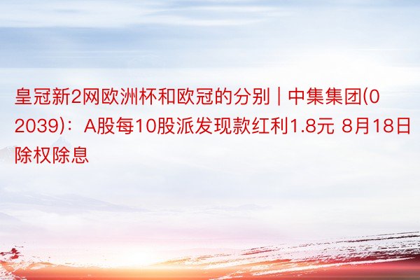 皇冠新2网欧洲杯和欧冠的分别 | 中集集团(02039)：A股每10股派发现款红利1.8元 8月18日除权除息