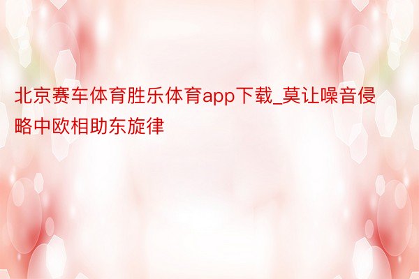 北京赛车体育胜乐体育app下载_莫让噪音侵略中欧相助东旋律