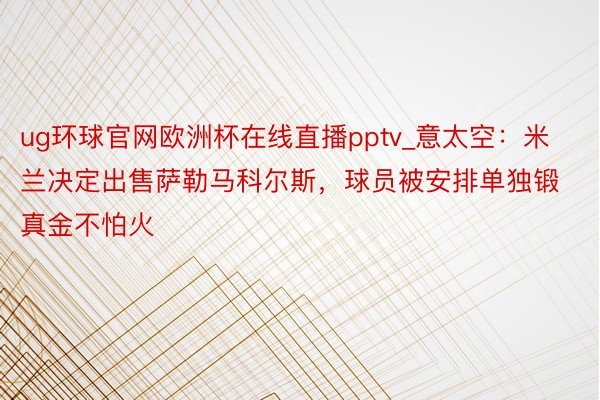 ug环球官网欧洲杯在线直播pptv_意太空：米兰决定出售萨勒马科尔斯，球员被安排单独锻真金不怕火