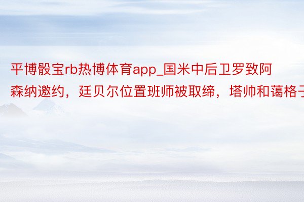 平博骰宝rb热博体育app_国米中后卫罗致阿森纳邀约，廷贝尔位置班师被取缔，塔帅和蔼格子