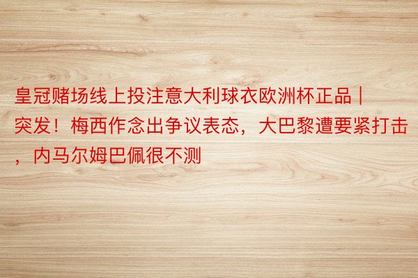 皇冠赌场线上投注意大利球衣欧洲杯正品 | 突发！梅西作念出争议表态，大巴黎遭要紧打击，内马尔姆巴佩很不测