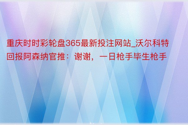 重庆时时彩轮盘365最新投注网站_沃尔科特回报阿森纳官推：谢谢，一日枪手毕生枪手