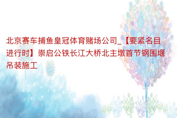北京赛车捕鱼皇冠体育赌场公司_【要紧名目进行时】崇启公铁长江大桥北主墩首节钢围堰吊装施工