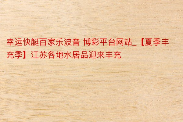 幸运快艇百家乐波音 博彩平台网站_【夏季丰充季】江苏各地水居品迎来丰充