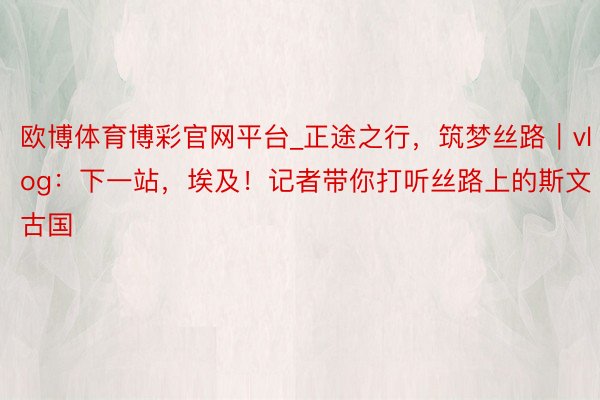 欧博体育博彩官网平台_正途之行，筑梦丝路｜vlog：下一站，埃及！记者带你打听丝路上的斯文古国