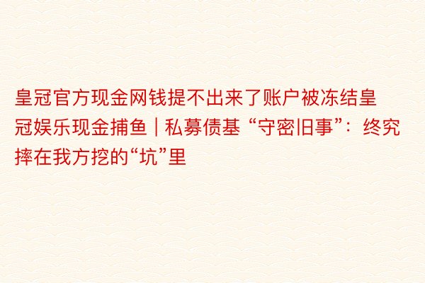 皇冠官方现金网钱提不出来了账户被冻结皇冠娱乐现金捕鱼 | 私募债基 “守密旧事”：终究摔在我方挖的“坑”里