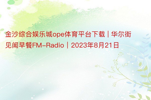 金沙综合娱乐城ope体育平台下载 | 华尔街见闻早餐FM-Radio｜2023年8月21日