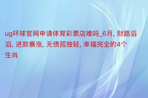 ug环球官网申请体育彩票店难吗_6月, 财路滔滔, 进款暴涨, 无债孤独轻, 幸福完全的4个生肖