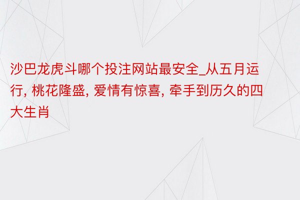 沙巴龙虎斗哪个投注网站最安全_从五月运行, 桃花隆盛, 爱情有惊喜, 牵手到历久的四大生肖