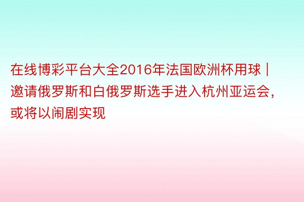 在线博彩平台大全2016年法国欧洲杯用球 | 邀请俄罗斯和白俄罗斯选手进入杭州亚运会，或将以闹剧实现