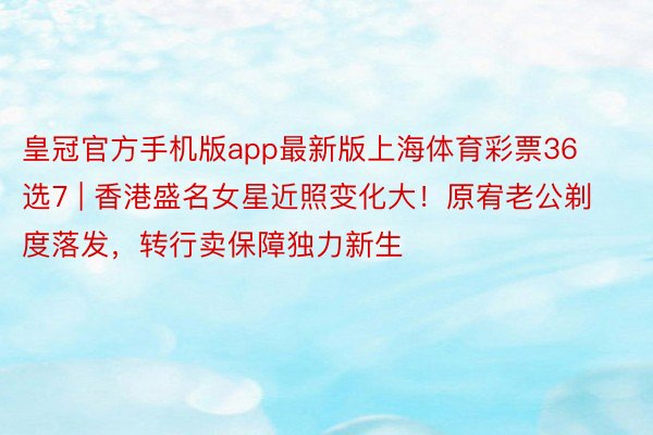 皇冠官方手机版app最新版上海体育彩票36选7 | 香港盛名女星近照变化大！原宥老公剃度落发，转行卖保障独力新生