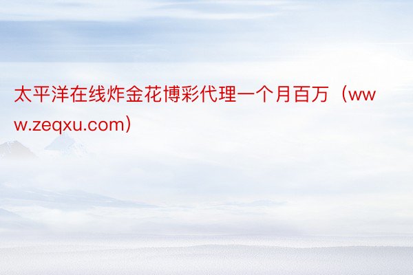 太平洋在线炸金花博彩代理一个月百万（www.zeqxu.com）