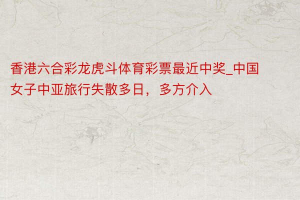 香港六合彩龙虎斗体育彩票最近中奖_中国女子中亚旅行失散多日，多方介入