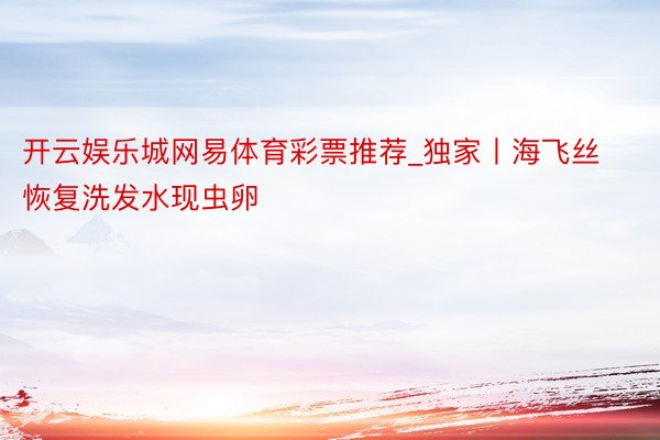 开云娱乐城网易体育彩票推荐_独家丨海飞丝恢复洗发水现虫卵