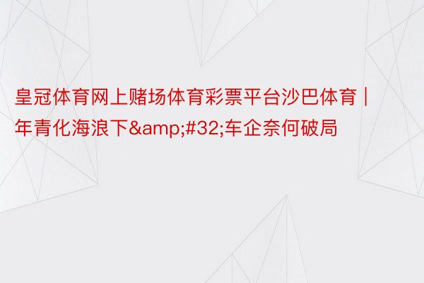 皇冠体育网上赌场体育彩票平台沙巴体育 | 年青化海浪下&#32;车企奈何破局