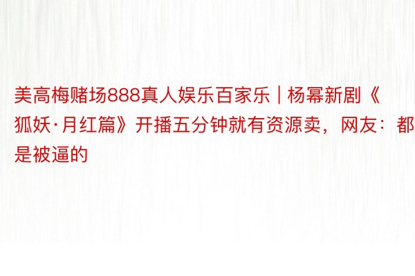 美高梅赌场888真人娱乐百家乐 | 杨幂新剧《狐妖·月红篇》开播五分钟就有资源卖，网友：都是被逼的