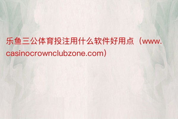 乐鱼三公体育投注用什么软件好用点（www.casinocrownclubzone.com）