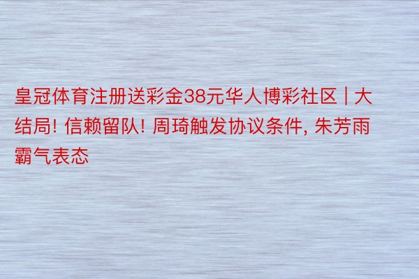 皇冠体育注册送彩金38元华人博彩社区 | 大结局! 信赖留队! 周琦触发协议条件, 朱芳雨霸气表态