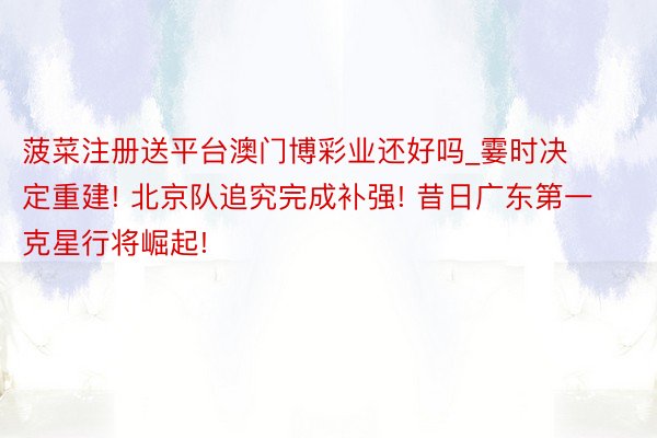 菠菜注册送平台澳门博彩业还好吗_霎时决定重建! 北京队追究完成补强! 昔日广东第一克星行将崛起!