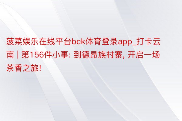 菠菜娱乐在线平台bck体育登录app_打卡云南 | 第156件小事: 到德昂族村寨, 开启一场茶香之旅!